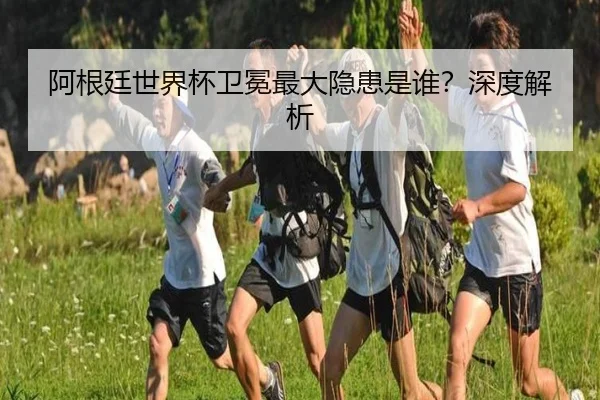 阿根廷世界杯卫冕最大隐患是谁？深度解析