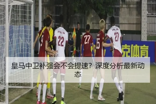 皇马中卫补强会不会提速？深度分析最新动态