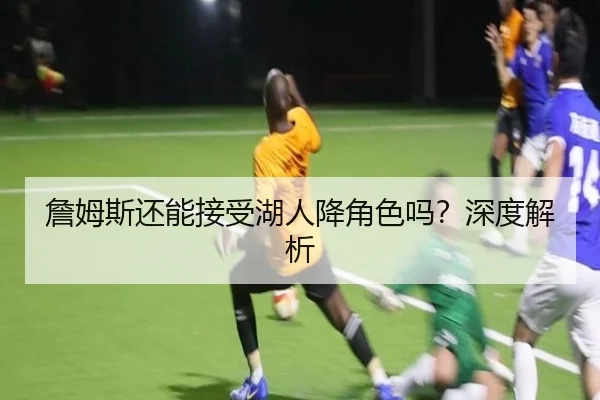 詹姆斯还能接受湖人降角色吗？深度解析